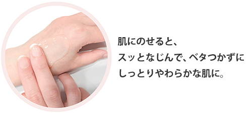 肌にのせると、 スッとなじんで、ベタつかずに しっとりやわらかな肌に。
